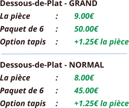 Dessous-de-Plat - GRAND La pièce		:	9.00€ Paquet de 6	:	50.00€ Option tapis	:	+1.25€ la pièce Dessous-de-Plat - NORMAL La pièce		:	8.00€ Paquet de 6	:	45.00€ Option tapis	:	+1.25€ la pièce