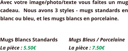 Avec votre image/photo/texte vous faites un mug cadeau.  Nous avons 3 styles - mugs standards en blanc ou bleu, et les mugs blancs en porcelaine. Mugs Blancs Standards La pièce : 5.50€  Mugs Bleus / Porcelaine La pièce : 7.50€