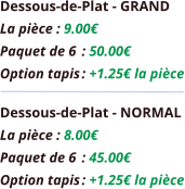 Dessous-de-Plat - GRAND La pièce : 9.00€ Paquet de 6	: 50.00€ Option tapis	: +1.25€ la pièce Dessous-de-Plat - NORMAL La pièce : 8.00€ Paquet de 6	: 45.00€ Option tapis	: +1.25€ la pièce