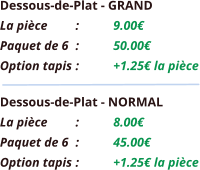 Dessous-de-Plat - GRAND La pièce	:	9.00€ Paquet de 6	:	50.00€ Option tapis	:	+1.25€ la pièce Dessous-de-Plat - NORMAL La pièce	:	8.00€ Paquet de 6	:	45.00€ Option tapis	:	+1.25€ la pièce