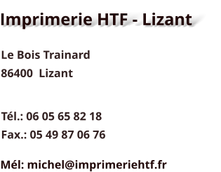 Imprimerie HTF - Lizant Le Bois Trainard 86400  Lizant Tél.: 06 05 65 82 18 Fax.: 05 49 87 06 76 Mél: michel@imprimeriehtf.fr
